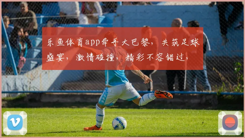 乐鱼体育app牵手大巴黎，共筑足球盛宴，激情碰撞，精彩不容错过，合作共赢