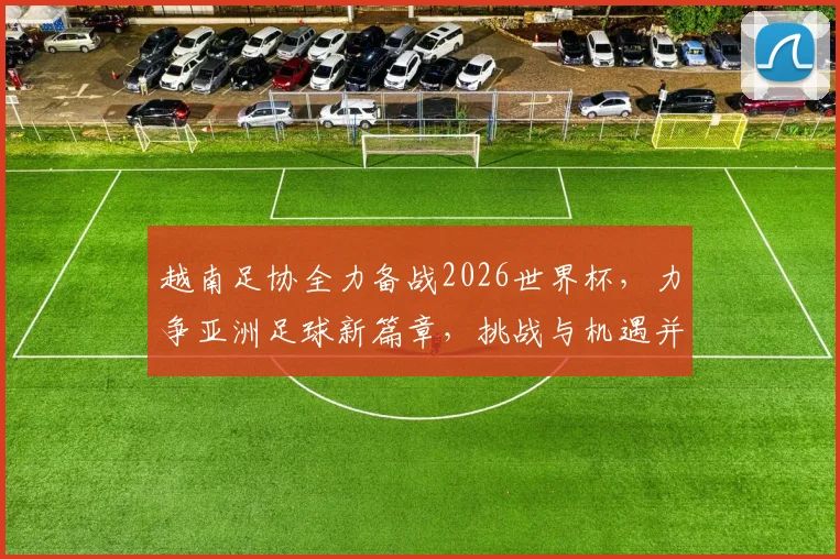 越南足协全力备战2026世界杯，力争亚洲足球新篇章，挑战与机遇并存