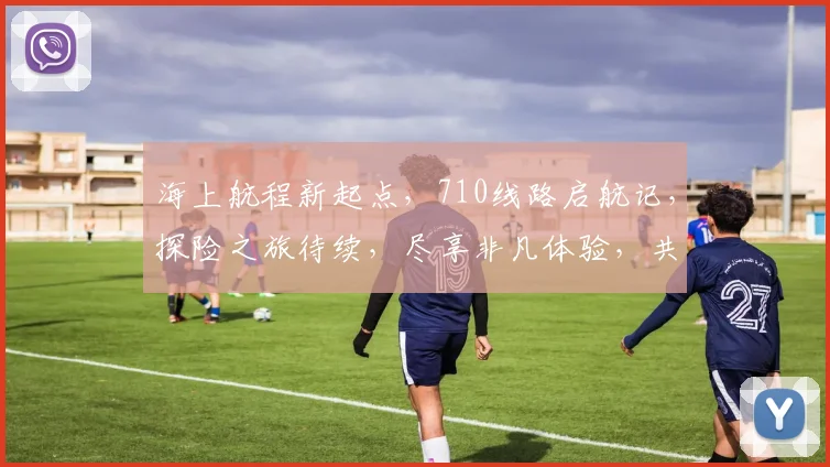 海上航程新起点，710线路启航记，探险之旅待续，尽享非凡体验，共赴冒险征程