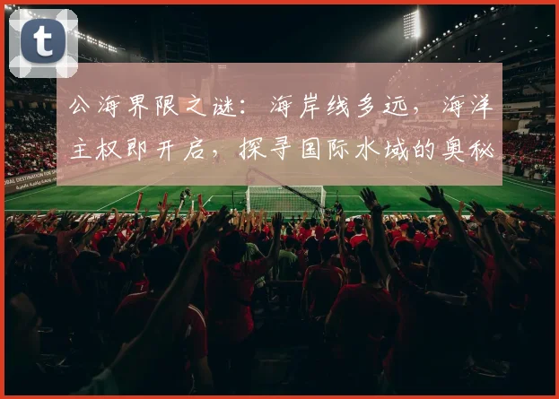 公海界限之谜：海岸线多远，海洋主权即开启，探寻国际水域的奥秘，三步即可知晓。