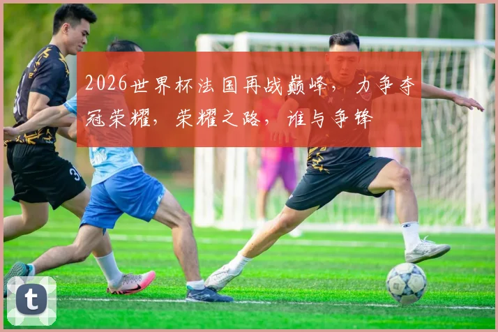 2026世界杯法国再战巅峰，力争夺冠荣耀，荣耀之路，谁与争锋